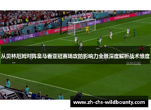 从贝林厄姆对阵皇马看亚冠赛场攻防影响力全景深度解析战术维度